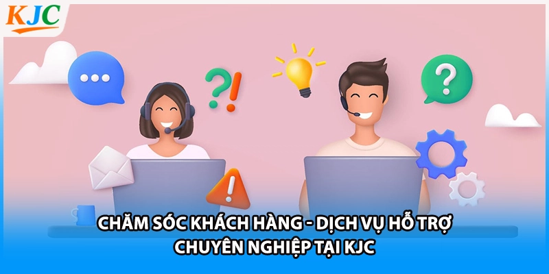 Chăm Sóc Khách Hàng - Dịch Vụ Hỗ Trợ Chuyên Nghiệp Tại KJC