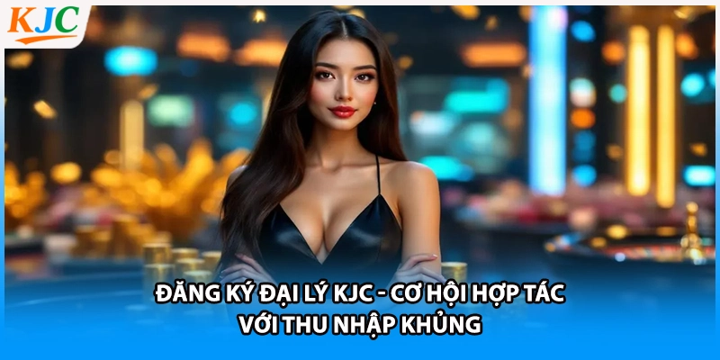 Đăng Ký Đại Lý KJC - Cơ Hội Hợp Tác Với Thu Nhập Khủng